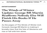 INTERNATIONAL BUSINESS TIMES UK 8 ENTERTAINMENT The Winds of Winter Update: George RR Martin Reaffirms Nobody Else Will Finish His Books If He Passes Away As the pages of The Winds of Winter inch. forward, George RR Martin is making it brutally clear that the fate of Westeros will rise or fall with him alone.