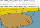 The British when talking about America: "The American Revolution wasn't the kind of significant moment Americans tend to think we would view it as, it's just a drop in the bucket that is our history." The British when talking about the Falkland Islands: