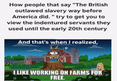How people that say "The British outlawed slavery way before America did." try to get you to view the indentured servants they used until the early 20th century And that's when I realized, I LIKE WORKING ON FARMS FOR FREE.