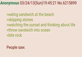 Anonymous 03/24/13(Sun)19:45:21 No.6215899 >eating sandwich at the beach >skipping stones >watching the sunset and thinking about life >throw sandwich into ocean >bite rock People saw.