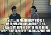 ME TELLING MY TEEN HOW PROUD I AM OF HIM AFTER HE STOOD UP TO HIS BULLY TODAY THAT HE DID THE RIGHT THING DESPITE HIS SCHOOL TRYING TO SUSPEND HIM imgflip.com