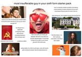 most insufferable guy in your sixth form starter pack has no interests outside of politics and larping various pieces of classic literature so you can't avoid topics that provoke him even if you try stares at you like this during your shared clubs he has the same interests as you so you never escape him larps being poor, has multiple houses that look like this THE COMMUNIST MANIFESTO R obsessed with this book he will get into a legitimate screaming match with anyone (including teachers) who criticises marx pretentious leftist fell in love with your friend, got rejected, then fell in love with you and got rejected again. he will keep trying to hit on girls in your friend group for the entire year. the holy trifecta: his hair is greasy, unbrushed, and stinks like roadkill Bulty eating habits of a child (mouth open, eats with hands, spits out food he doesn't like the taste/texture of)