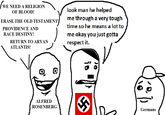 WE NEED A RELIGION OF BLOOD! ERASE THE OLD TESTAMENT! PROVIDENCE AND RACE DESTINY! RETURN TO A---- ATLANTIS! look man he helped me through a very tough time so he means a lot to me okay you just gotta respect it. 0 ALFRED ROSENBERG is Germans