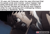 18 year old Octavian when he was informed that his great-uncle and mentor Julius Caesar had been betrayed and murdered by members of the Roman Senate led by Brutus and Cassius while he was studying and undergoing military training in Apollonia, Illyria: KAPWING