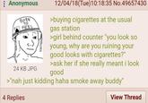 Anonymous BORN TO FEEL 24 KB JPG 12/04/18(Tue)10:18:35 No.49657430 >buying cigarettes at the usual gas station >girl behind counter "you look so young, why are you ruining your good looks with cigarettes?" >ask her if she really meant i look good >"nah just kidding haha smoke away buddy" 4 Replies View Thread