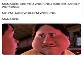 MANAGER: ARE YOU WORKING HARD OR HARDLY WORKING? ME: I'M HARD WHILE I'M WORKING MANAGER: