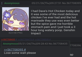 : Anonymous 423 KB PNG 05/21/26(Thu)09:27:51 No.567708395 I had Dave's Hot Chicken today and it was some of the most delicious chicken I've ever had and the hot marinade they use was even better but the spice gave me horrible stomach pain and I just took a 3 hour long watery poop. Genshin Impact >>567708435 # >>567708473 # >>567708539 # Anonymous05/21/26(Thu)09:28:43 No.567708435 >>567708395 # 7708396 Lose some wait please ар