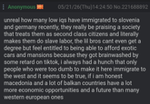 Anonymous 05/21/26(Thu)14:24:50 No.221688892 unreal how many low iqs have immigrated to slovenia and germany recently, they really be praising a society that treats them as second class citizens and literally makes them do slave labor, the lil bros cant even get a degree but feel entitled to being able to afford exotic cars and mansions because they got brainwashed by some retard on tiktok, i always had a hunch that only people who were too dumb to make it here immigrate to the west and it seems to be true, if i am honest macedonia and a lot of balkan countries have a lot more economic opportunities and a future than many western european ones