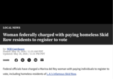 LOCAL NEWS Woman federally charged with paying homeless Skid Row residents to register to vote by: Will Conybeare Posted: May 18, 2026 / 11:33 AM PDT Updated: May 18, 2026 / 11:31 PM PDT SHARE © X in Federal officials have charged a Marina del Rey woman with paying individuals to register to vote, including homeless residents of L.A.'s infamous Skid Row.