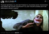 John A. Douglas @JohnADouglas "PLEASE BATMAN, I'LL DO ANYTHING! I'LL F------ SUCK YOUR D---! YOU WANT ME TO EAT YOUR S---? I'LL EAT YOUR F------ S--- ON ARKHAM'S FRONT LAWN!" • 2:11 AM · May 21, 2026 389.5K Views