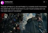 PointlessHub @HubPointless Ø "PLEASE OPTIMUS I'LL DO ANYTHING! I'LL F------ SUCK YOUR D---! YOU WANT ME TO EAT YOUR S---? I'LL EAT YOUR F------ S--- ON THE DARK SIDE OF THE MOON!"