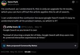 Gene Park @GenePark i'm confused. as i understand it, this is only an upgrade for Al mode, which you can turn off but the article applies this to all of search. i can understand the confusion because google hasn't made it easy to understand with all its product names, so which is it? philip lewis @Phil Lewis May 19 Google Search as you know it is over "Instead of returning a simple list of links, Google Search will drop users into Al-powered interactive experiences at times." Rate proposed Community Notes 8:53 PM - May 19, 2026 101.6K Views