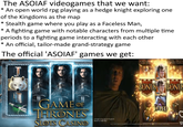 The ASOIAF videogames that we want: * An open world rpg playing as a hedge knight exploring one of the Kingdoms as the map * Stealth game where you play as a Faceless Man, * A fighting game with notable characters from multiple time periods to a fighting game interacting with each other * An official, tailor-made grand-strategy game The official 'ASOIAF' games we get: BONUS BONUS GAME OF HRONES SLOTS CASINO A Knight of the Seven Kingdoms Stream on HBO Max WILD Not el mages represent actual gameplay Content may require unlocking wis gamejuly or in opp henting a 12