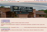 Board /pol/ - Politically Incorrect Anonymous (ID: nfCuYP19 ) Settings Mobile Home 05/21/26(Thu)16:49:50 No.535537536 Bank of Colorado DRIVE THRU-ATM 280 KB PNG >>535537207 >>535537449 >>535537404 W--... hold on i didnt notice that s--- at first! >drive thru bank WHAT? do americans really?? someone please confirm! this cant be real Anonymous (ID: 9pcqdht8) >>535537536 05/21/26(Thu)16:58:19 No.535537930 Yeah, they serve food at the bank. Have you never heard of a drive thru before?