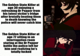 The Golden State Killer at age 30 enjoying a refreshing Dr Pepper from his latest victim's fridge after brutally beating them to death knowing the police will never catch him The Golden State Killer at age 72 sitting in an interrogation room staring at the Dr Pepper bottle the police left for him and realizing he's totally f-----