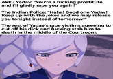 Akku Yadav: "You're a f------ prostitute and I'll gladly r--- you again!" The Indian Police: "Haha! Good one Yadav! Keep up with the jokes and we may release you tonight instead of tomorrow!" The rest of Yadav's r--- victims agreeing to cut off his d--- and f------ stab him to death in the middle of the Courtroom: