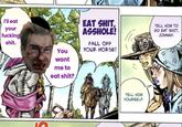 I'll eat your f------ s---. You want me to eat s---? EAT S---, A------! FALL OFF YOUR HORSE! TELL HIM TO GO EAT S---, JOHNNY. TELL HIM YOURSELF.