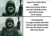 412 Lasguns fire visually distinct Beams, made Iconic by Dawn of War 1 and used in Darktide and the Space Marine Games (so far anyway) GW decided that "no, Lasguns actually shoot Bolts" which are nigh indistinguishable from Star Wars Blasters or plain Rifle Tracer Rounds