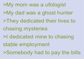 >My mom was a ufologist >My dad was a ghost hunter >They dedicated their lives to chasing mysteries >I dedicated mine to chasing stable employment >Somebody had to pay the bills