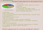 Anonymous 126 KB PNG >w--.jpg 03/08/21 (Mon)00:53:13 No.849071227 >go to twitter >be me >I wanna talk about some politics >go to /pol/ >"Jewish people and minorities are the cause of the worlds issues." >"all white people are inherently racist and homophobic." >w-- that's not true >go to reddit >"communism has never failed" >have you people taken a single history class?? >go to facebook >"if I see another sheep wearing a mask I'm going to gun them down" >huh??? What happened to normal political views?