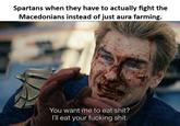 Spartans when they have to actually fight the Macedonians instead of just aura farming. You want me to eat s---? I'll eat your f------ s---.