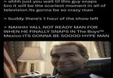 > ohhh just you wait til this guy snaps bro it will be the scariest moment in all of television its gonna be so crazy man > buddy there's 1 hour of the show left > NAHHH YALL NOT READY MAN FOR WHEN HE FINALLY SNAPS IN The BoysTM Mexico ITS GONNA BE SOOOO HYPE MAN