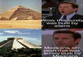Wow, this surely was built by aliens Mexicans, oh yeah that was surely built by Mexicans