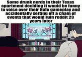 Some drunk nerds in their Texas apartment deciding it would be funny to voice over their Halo gameplay and accidentally setting off a chain of events that would ruin reddit 23 years later
