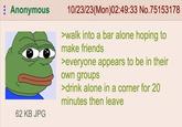 Anonymous 62 KB JPG 10/23/23(Mon)02:49:33 No.75153178 >walk into a bar alone hoping to make friends >everyone appears to be in their own groups >drink alone in a corner for 20 minutes then leave