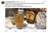 Iron Father Bitter @bitteriarann • 2h "Wow the Iron Hands seem to handle the death of their Primarch much better then the Blood Angels do." Average Iron Hand at 3 AM standard Terran time: NE +TAURINE Facts MONSTER FIREBAL MIRN OHOTO Adoil Coron Tight CERVEZA FINA VECERIA MODEL MEXICO 12 FL OZ RED HOT CINNAMON WHISKY RECIPE Nº21 VODKA Smirnoff TEN TIMES FILTERED MADE I IN AMERICA 40% ALC/V God will be hearing from me tonight 17 21 223 ili 2.8K ☐ 1 3