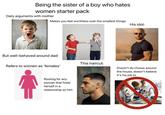Being the sister of a boy who hates women starter pack Daily arguments with mother Makes you feel worthless over the smallest things His idol: But well-behaved around dad This haircut: Refers to women as 'females' Doesn't do chores around the house, doesn't believe it's his job to Rooting for any woman that finds herself in a relationship w/ him