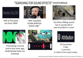 "SEARCHING FOR SOUND EFFECTS" STARTERPACK December 22nd, 2008 Half of the posts are from 2009 Previewing a sound and its the most ugly Audacityslop basic ass sinewave "EPIC SOLDIER ULTRA-SERIOUS VOICE LINE" You find a fitting sound but it sounds like it was recorded in a cave 1-159 160 161 162 163 164 165 Attribution 1M downloads 3 likes 1 comment O credits of the sound creator Salute to everyone who makes and uploads sound effects for free use to people on the internet 07