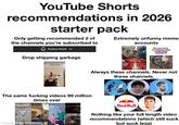 YouTube Shorts recommendations in 2026 starter pack Only getting recommended 2 of the channels you're subscribed to Subscribed Drop shipping garbage Extremely unfunny meme accounts the sad lifedlarcoke.can e Bro can revive my dead grandma at this point Santaner 2:00 a Short Nerf in 2026 The same f------ videos 99 million times over 236 private POV: Trying not to scratch my nose so I don't accidentally buy' made with mematic Sheets You ruined my son's birthday Always these channels. Never not these channels. Red Bull Nothing like your full length video recommendations (which still suck but suck less)