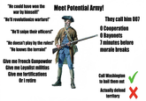 "He could have won the war by himself!" "He'll revolutionize warfare!" "He'll snipe their officers!" "He doesn't play by the rules!" "He knows the terrain!" Give me French Gunpowder Give me Loyalist militias Give me fortifications Or I retire Meet Potential Army! They call him 007 O Cooperation O Bayonets 7 minutes before morale breaks Call Washington to bail them out Actually defend territory