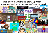 "I was born in 1999 and grew up with unsupervised internet access" starter pack CRFFPYPASTA WIKI tumblr skype YAHOO! ANSWERS EVERYTHING IS TERRIBLE! Cuckoo for You Tube Poop Rule-se KONGREGATE NEWGROUNDS SCARY FOR KIDS Hara-Kari Kitty 32-Bit Vampire Rain Necking Comegre 11