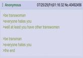 Anonymous >be transwoman >everyone hates you 07/25/25(Fri)01:16:32 No.40492456 >well at least you have other transwomen >be transman >everyone hates you >the end