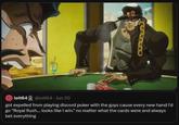 UND lolt64 @lolt64 - Jun 20 got expelled from playing discord poker with the guys cause every new hand i'd go "Royal flush... looks like I win." no matter what the cards were and always bet everything