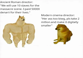 Ancient Roman director: "We will use 10 slaves for the massacre scene. I paid 50000 denarii for their lives." Modern cinema director: "Her ass too biwg, pls take 2 million and make it digitally smaller"