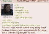 : Anonymous You're a boy who's never been with a girl 157 KB JPG >love hiking >29 06/15/22(Wed)00:14:29 No.880128277 >no friends >no social circle >5 foot 6 manlet >not ugly >nice athletic shape >frequent pool halls >just bought a guitar to learn something new How can I meet women without using dating apps? I've been doing this self improvement s--- for nearly a year and want to get myself out there.