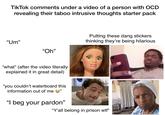 TikTok comments under a video of a person with OCD revealing their taboo intrusive thoughts starter pack "Um" "Oh" "what" (after the video literally explained it in great detail) "you couldn't waterboard this information out of me " "I beg your pardon" Putting these dang stickers. thinking they're being hilarious "Y'all belong in prison w--" Jestirinme
