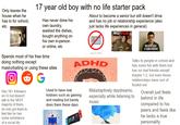 Only leaves the house when he has to for school, etc. 17 year old boy with no life starter pack Has never done his own laundry, washed the dishes, bought anything on his own in-person or online, etc. Spends most of his free time doing nothing except masturbating or using these sites Ο Has 1K+ followers on IG but doesn't talk to the VAST majority of them, he only got them to feel like he has some semblance of a social life G About to become a senior but still doesn't drive and has no job or relationship experience (also just lacks life experiences in general) NO JOB ADHD 20 Used to have real hobbies such as gaming. and reading but barely does them these days a- NEVER HAD A GIRLFRIEND Talks to people in school and has some fun with them but has no real friends except maybe 1-2, but even those relationships have sort of fizzled out Maladaptively daydreams, especially while listening to music Overall just feels behind in life compared to his peers and feels like he lacks a true personality