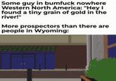 Some guy in b------ nowhere Western North America: "Hey I found a tiny grain of gold in the river!" More prospectors than there are people in Wyoming: