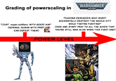 Grading of powerscaling in WARHAMMER 40,000 "JUST super soldiers WITH GOOD AIM" (NORMAL HUMAN WITH PREP CAN DEFEAT THEM) "F------ DEMIGODS WHO MIGHT ACCIDENTALLY DESTROY THE WHOLE CITY WHILE THEY'RE FIGHTING" (HIDE AND START PRAY TO ALL THE GODS THAT YOU'RE STILL WAS ALIVE WHEN THIS FIGHT END) POWER LEVEL 9