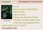 : Anonymous 356 KB PNG >be me 06/22/22(Wed)16:27:55 No.69136647 >about to enjoy a night watching Shrek 2 (2004) >got my popcorn >sitting in my chair with a blanket >the deer man starts speaking loudly in the voice of my deceased mother outside, trying to lure me outside I just wanted to relax