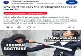 r/TankieTheDeprogram u/RevyVanguardist Juche necrom.... 18h Join Why don't we copy the strategy and tactics of the ACP? News/Communist Propaganda, Like, why don't we occupy other subreddits? As much as I hate the ACP, that is a smart strategy: just occupy all the possible subreddits, even non-political and Liberal ones, and propagate communism 19 4 TRUMAN DOCTRINE PEOPLE WHO WANT TO SPREAD COMMUNISM imgflip.com
