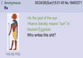 Anonymous Ra 149 KB PNG 05/24/26(Sun)15:01:45 No. 18493371 >Is the god of the sun >Name literally means "sun" in Ancient Egyptian Who writes this s---?