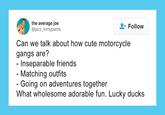 the average joe @jazz_inmypants Follow Can we talk about how cute motorcycle gangs are? - Inseparable friends - Matching outfits - Going on adventures together What wholesome adorable fun. Lucky ducks
