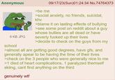 Anonymous 8 KB JPG school >be me 09/17/23(Sun)01:24:34 No.74764373 >social anxiety, no friends, suicidal, khv >blame it on lasting effects of bullying >see some post on reddit about a guy whose bullies are all dead or have severly f----- up their lives >decide to check on the guys from my >almost all are getting good degrees, have gfs, and generally apear to be having the time of their lives >check on the 3 people who were generally nice to me >1 died of heart complications, 1 paralyzed themself skiing, cant find anything on the third genuinely w--