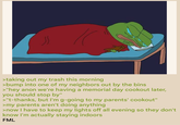 > taking out my trash this morning >bump into one of my neighbors out by the bins >"hey anon we're having a memorial day cookout later, you should stop by" >"t-thanks, but I'm g-going to my parents' cookout" >my parents aren't doing anything >now I have to keep my lights off all evening so they don't know I'm actually staying indoors FML