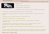 : Anonymous Someone just f------ kill me a(...) 10/31/23(Tue)13:50:56 No.908551255 15 KB JPG >Be me >A------ parents >A------ siblings >Only nice one is my oldest brother >Haven't heard from him in 10 years >Never been able to keep a friend for more than a year >Gave up trying when I turned 15 >Have "friends" on Discord >They say I can talk to them whenever about whatever >Hesitate for about half an hour whenever I do because I don't want to annoy them >Get thoughts that they're only talking to me out of pity >Consider blocking everyone and going dark multiple times so they finally won't have to see me anymore Why am I like this